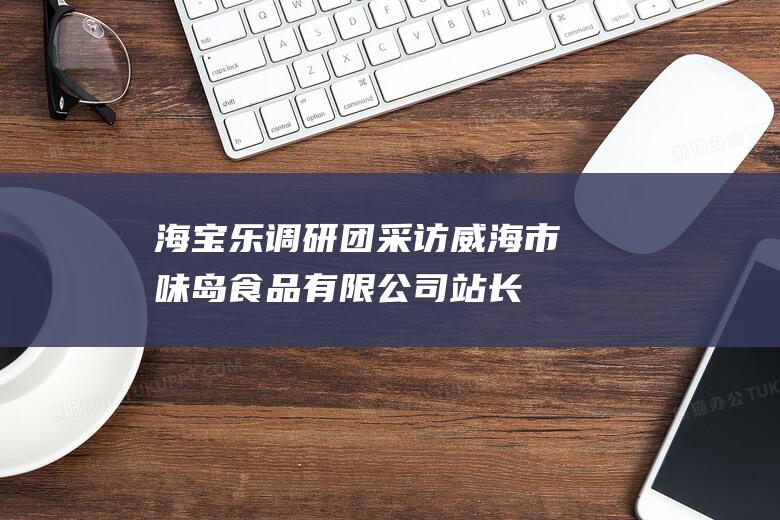 海宝乐调研团采访威海市味岛食品有限公司_站长学习资讯