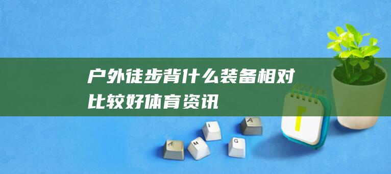 户外徒步背什么装备相对比较好_体育资讯