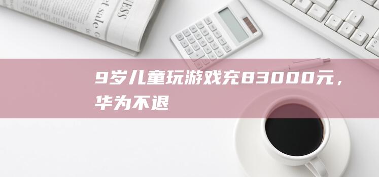 9岁儿童玩游戏充83000元，华为：不退！-活动资讯