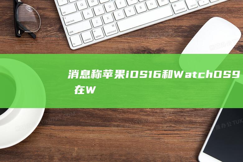 消息称苹果iOS16和WatchOS9将在WWDC2022上带来重大升级