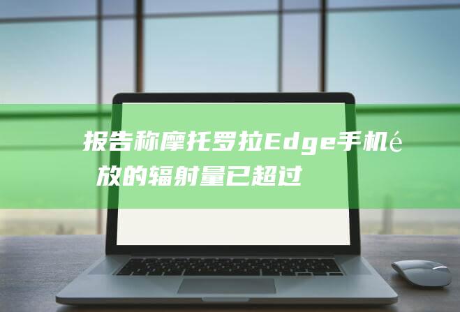 报告称摩托罗拉Edge手机释放的辐射量已超过FCC允许的范围
