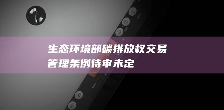 生态环境部：碳排放权交易管理条例待审未定