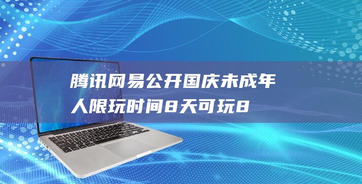 腾讯网易公开国庆未成年人限玩时间：8天可玩8小时，还要调休