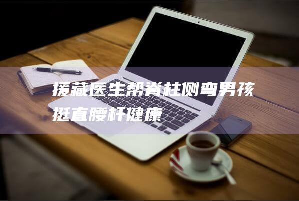 援藏医生帮脊柱侧弯男孩“挺直腰杆”