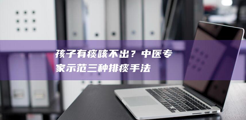 孩子有痰咳不出？中医专家示范三种排痰手法